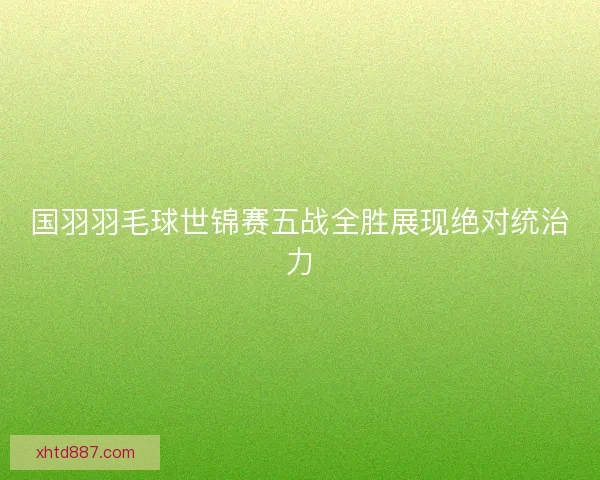 国羽羽毛球世锦赛五战全胜展现绝对统治力