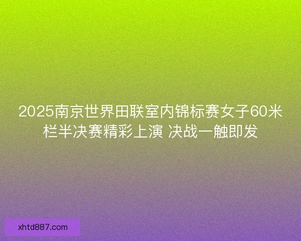 2025南京世界田联室内锦标赛女子60米栏半决赛精彩上演 决战一触即发