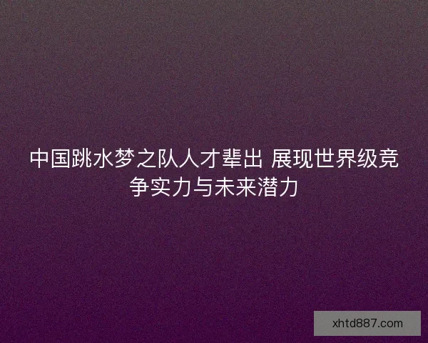 中国跳水梦之队人才辈出 展现世界级竞争实力与未来潜力