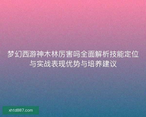 梦幻西游神木林厉害吗全面解析技能定位与实战表现优势与培养建议