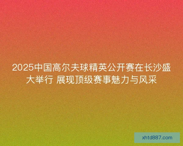 2025中国高尔夫球精英公开赛在长沙盛大举行 展现顶级赛事魅力与风采
