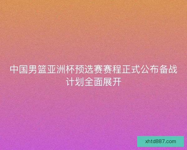 中国男篮亚洲杯预选赛赛程正式公布备战计划全面展开