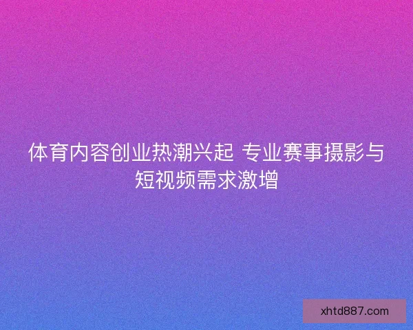 体育内容创业热潮兴起 专业赛事摄影与短视频需求激增