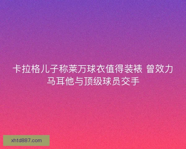 卡拉格儿子称莱万球衣值得装裱 曾效力马耳他与顶级球员交手 卡拉格儿子称莱万球衣值得装裱 曾效力马耳他与顶级球员交手