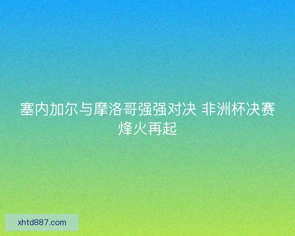塞内加尔与摩洛哥强强对决 非洲杯决赛烽火再起