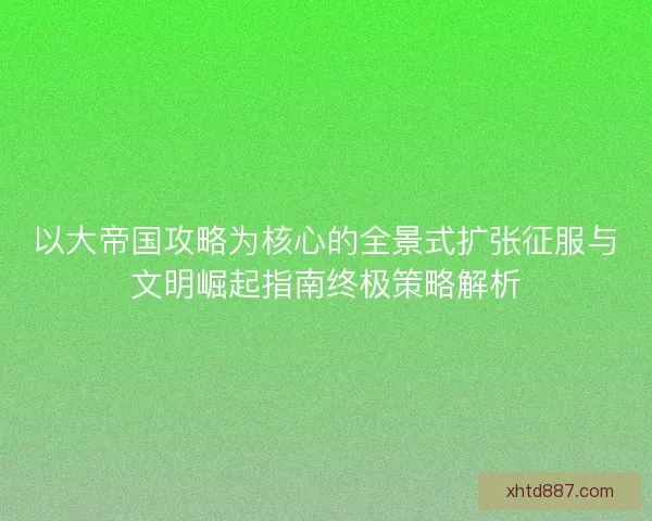 以大帝国攻略为核心的全景式扩张征服与文明崛起指南终极策略解析 以大帝国攻略为核心的全景式扩张征服与文明崛起指南终极策略解析