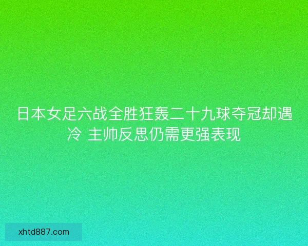 日本女足六战全胜狂轰二十九球夺冠却遇冷 主帅反思仍需更强表现 日本女足六战全胜狂轰二十九球夺冠却遇冷 主帅反思仍需更强表现