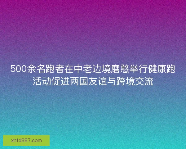500余名跑者在中老边境磨憨举行健康跑活动促进两国友谊与跨境交流 500余名跑者在中老边境磨憨举行健康跑活动促进两国友谊与跨境交流