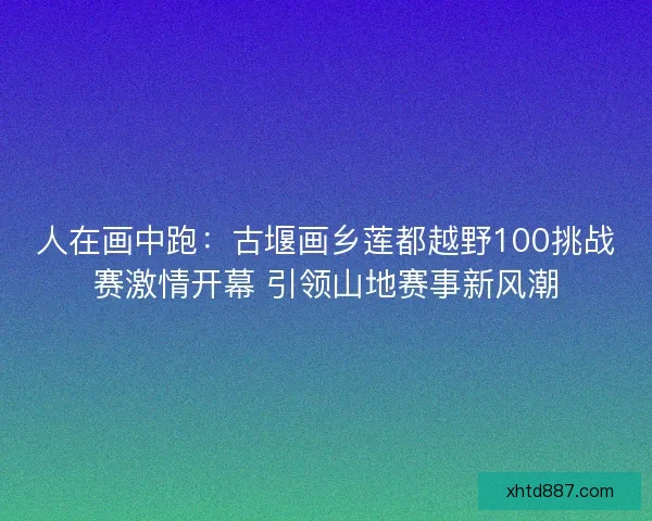 人在画中跑:古堰画乡莲都越野100挑战赛激情开幕 引领山地赛事新风潮 人在画中跑:古堰画乡莲都越野100挑战赛激情开幕 引领山地赛事新风潮