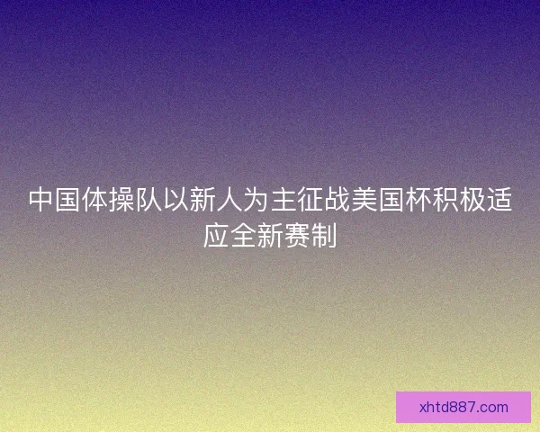 中国体操队以新人为主征战美国杯积极适应全新赛制 中国体操队以新人为主征战美国杯积极适应全新赛制
