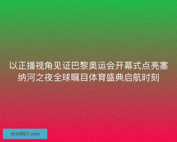 以正播视角见证巴黎奥运会开幕式点亮塞纳河之夜全球瞩目体育盛典启航时刻