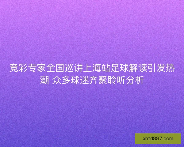 竞彩专家全国巡讲上海站足球解读引发热潮 众多球迷齐聚聆听分析