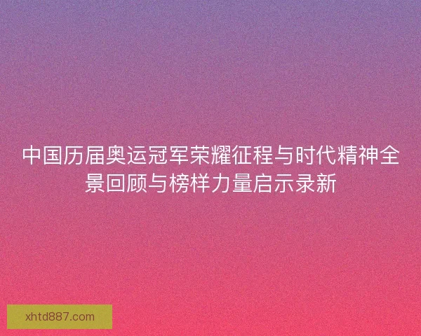 中国历届奥运冠军荣耀征程与时代精神全景回顾与榜样力量启示录新