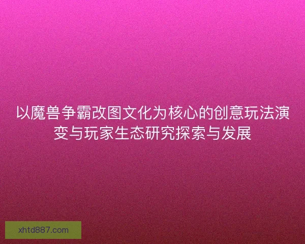 以魔兽争霸改图文化为核心的创意玩法演变与玩家生态研究探索与发展