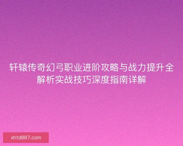 轩辕传奇幻弓职业进阶攻略与战力提升全解析实战技巧深度指南详解