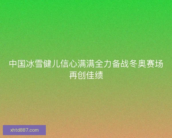 中国冰雪健儿信心满满全力备战冬奥赛场再创佳绩