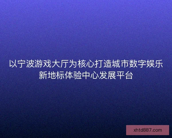 以宁波游戏大厅为核心打造城市数字娱乐新地标体验中心发展平台