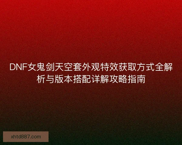 DNF女鬼剑天空套外观特效获取方式全解析与版本搭配详解攻略指南