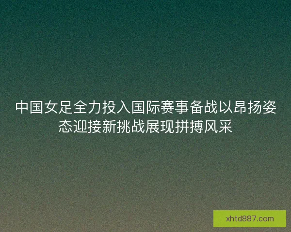 中国女足全力投入国际赛事备战以昂扬姿态迎接新挑战展现拼搏风采 中国女足全力投入国际赛事备战以昂扬姿态迎接新挑战展现拼搏风采