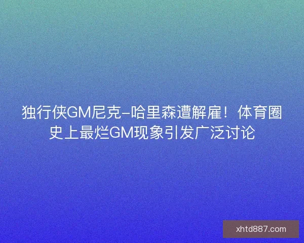 独行侠GM尼克-哈里森遭解雇！体育圈史上最烂GM现象引发广泛讨论