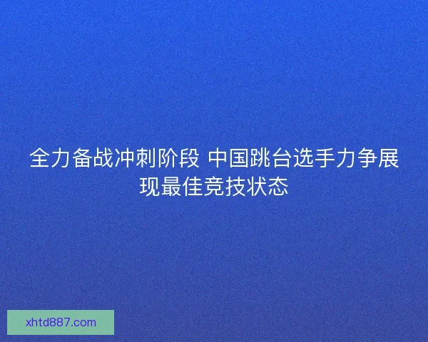 全力备战冲刺阶段 中国跳台选手力争展现最佳竞技状态