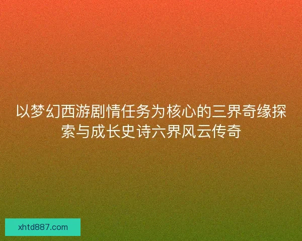 以梦幻西游剧情任务为核心的三界奇缘探索与成长史诗六界风云传奇 以梦幻西游剧情任务为核心的三界奇缘探索与成长史诗六界风云传奇