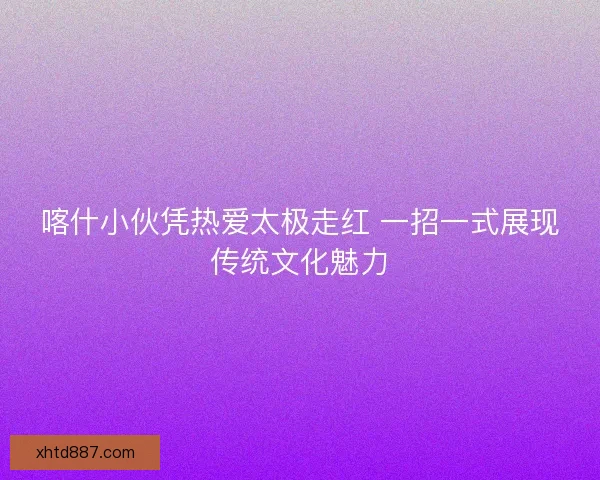 喀什小伙凭热爱太极走红 一招一式展现传统文化魅力